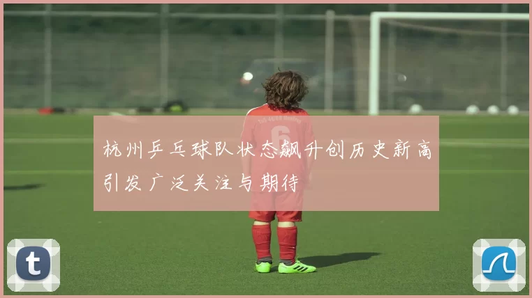 杭州乒乓球队状态飙升创历史新高引发广泛关注与期待