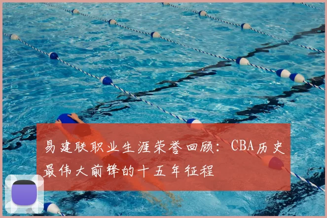 易建联职业生涯荣誉回顾：CBA历史最伟大前锋的十五年征程