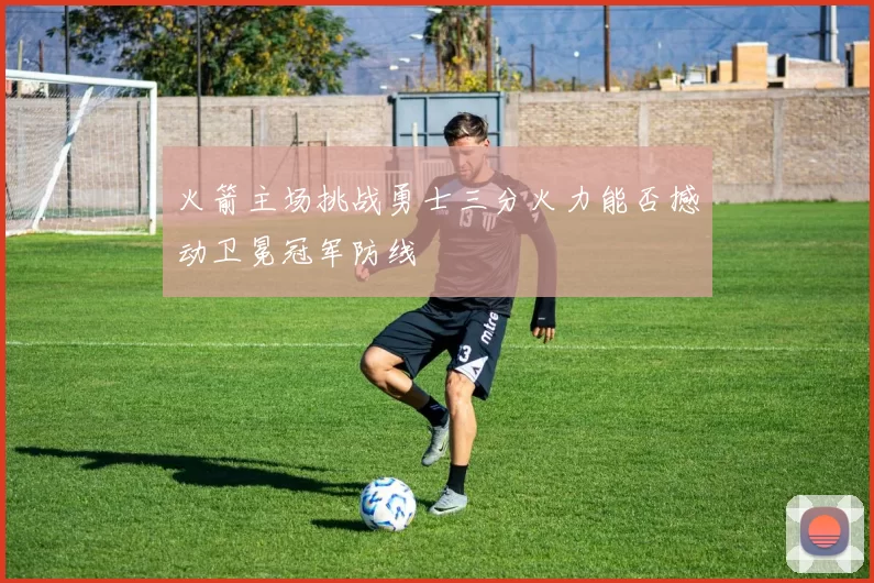 火箭主场挑战勇士三分火力能否撼动卫冕冠军防线