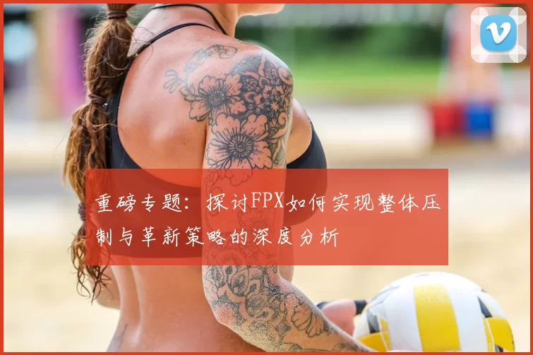 重磅专题：探讨FPX如何实现整体压制与革新策略的深度分析