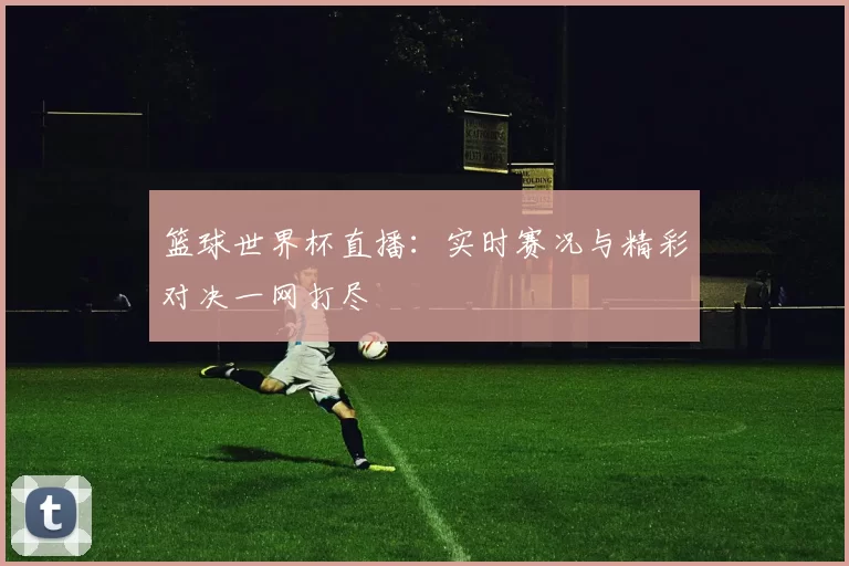 篮球世界杯直播：实时赛况与精彩对决一网打尽