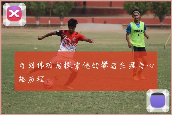 与刘伟对话探索他的攀岩生涯与心路历程
