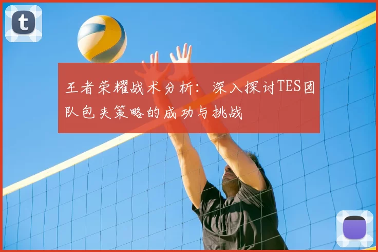 王者荣耀战术分析：深入探讨TES团队包夹策略的成功与挑战