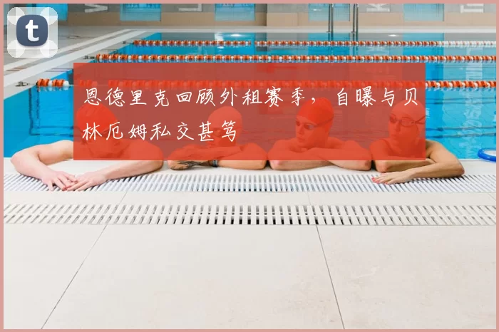 恩德里克回顾外租赛季,自曝与贝林厄姆私交甚笃